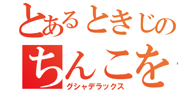 とあるときじのちんこをグシャ！（グシャデラックス）