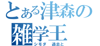 とある津森の雑学王（シモダ　過去と）