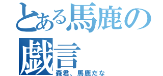 とある馬鹿の戯言（森君、馬鹿だな）