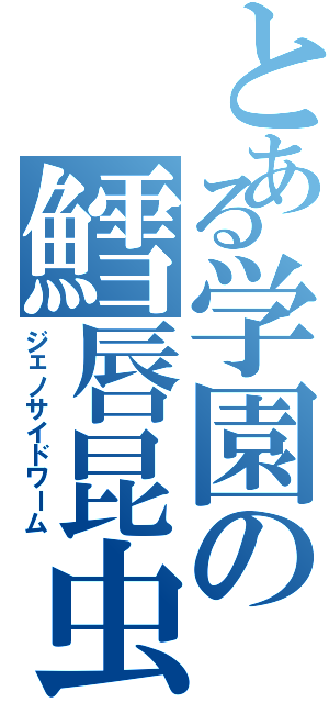 とある学園の鱈唇昆虫（ジェノサイドワーム）