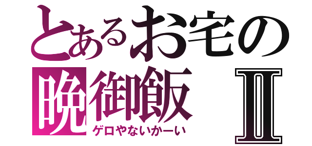 とあるお宅の晩御飯Ⅱ（ゲロやないかーい）