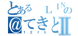 とある ＬＩＮＥの＠てきとーⅡ（１２ｔｈ）