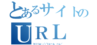 とあるサイトのＵＲＬ（ｈｔｔｐ：／／ｔｏ－ａ．ｒｕ／）