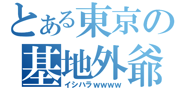 とある東京の基地外爺（イシハラｗｗｗｗ）