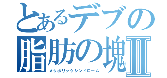 とあるデブの脂肪の塊Ⅱ（メタボリックシンドローム）