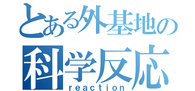 とある外基地の科学反応（ｒｅａｃｔｉｏｎ）