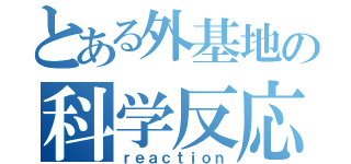 とある外基地の科学反応（ｒｅａｃｔｉｏｎ）