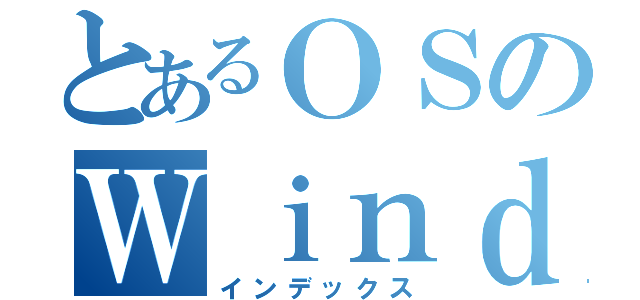 とあるＯＳのＷｉｎｄｏｗｓ（インデックス）