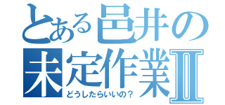 とある邑井の未定作業Ⅱ（どうしたらいいの？）