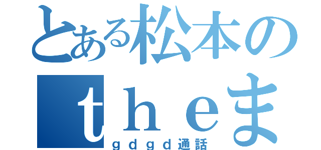 とある松本のｔｈｅまっちゅ（ｇｄｇｄ通話）