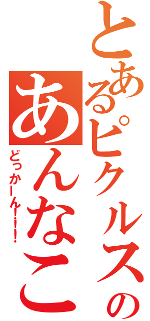 とあるピクルスのあんなこんな（どっかーん！！！）