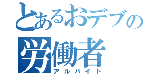 とあるおデブの労働者（アルバイト）