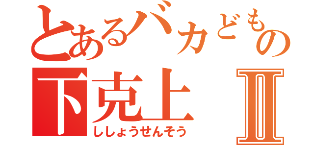 とあるバカどもの下克上Ⅱ（ししょうせんそう）