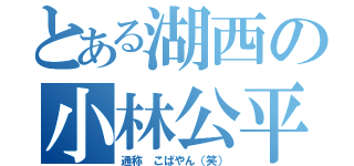 とある湖西の小林公平（通称 こばやん（笑））