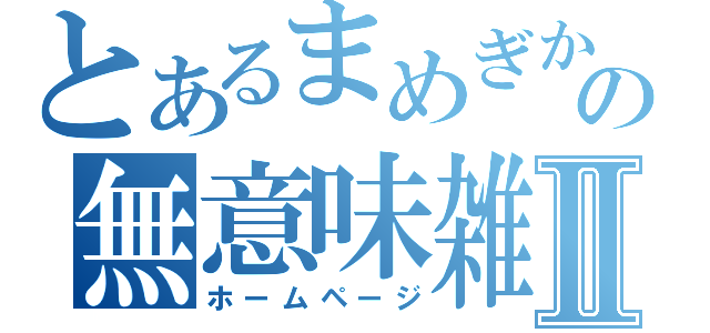 とあるまめぎかの無意味雑記Ⅱ（ホームページ）