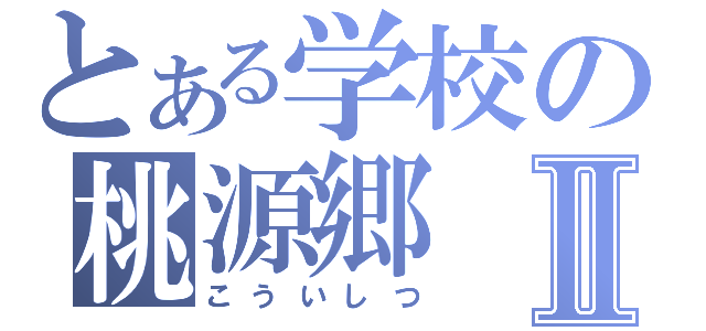 とある学校の桃源郷Ⅱ（こういしつ）