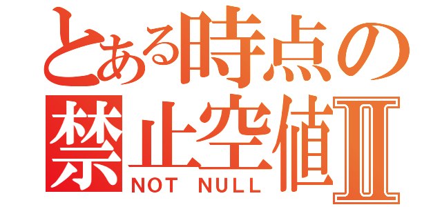 とある時点の禁止空値Ⅱ（ＮＯＴ ＮＵＬＬ）