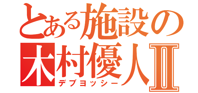 とある施設の木村優人Ⅱ（デブヨッシー）