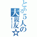 とある５人の大親友☆（信頼できる５人だあああ）