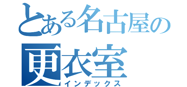 とある名古屋の更衣室（インデックス）