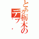 とある栃木のデブ（ブタ）