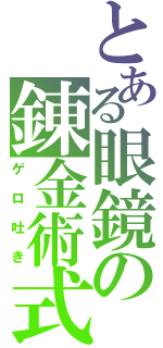 とある眼鏡の錬金術式（ゲロ吐き）