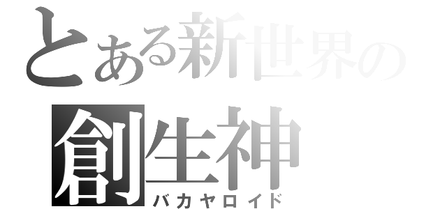 とある新世界の創生神（バカヤロイド）