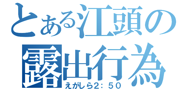 とある江頭の露出行為（えがしら２：５０）