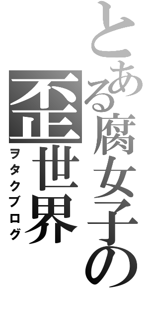 とある腐女子の歪世界（ヲタクブログ）