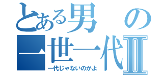 とある男の一世一代Ⅱ（一代じゃないのかよ）