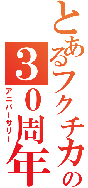 とあるフクチカの３０周年（アニバーサリー）