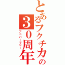 とあるフクチカの３０周年（アニバーサリー）