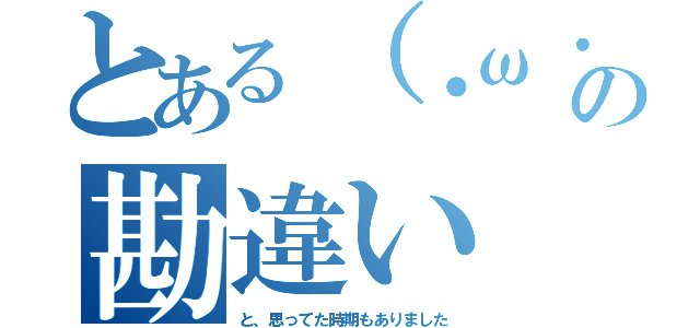 とある（・ω・｀）の勘違い（と、思ってた時期もありました）