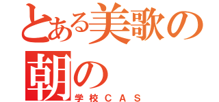 とある美歌の朝の（学校ＣＡＳ）