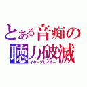 とある音痴の聴力破滅（イヤーブレイカー）