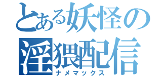 とある妖怪の淫猥配信（ナメマックス）