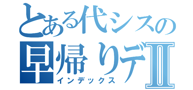 とある代シスの早帰りデーⅡ（インデックス）