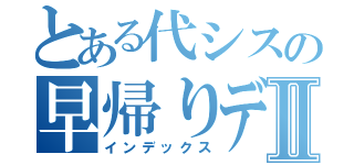 とある代シスの早帰りデーⅡ（インデックス）