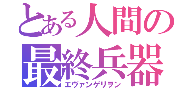 とある人間の最終兵器（エヴァンゲリヲン）