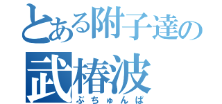 とある附子達の武椿波（ぶちゅんぱ）