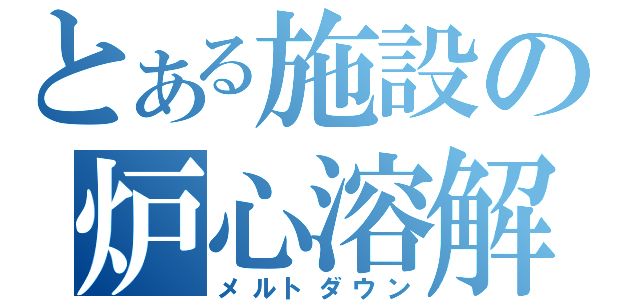 とある施設の炉心溶解（メルトダウン）