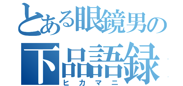 とある眼鏡男の下品語録（ヒカマニ）