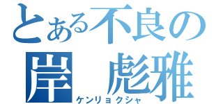 とある不良の岸　彪雅（ケンリョクシャ）