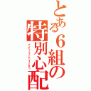 とある６組の特別心配（ナンデ？ドォシテソォナルデ？）