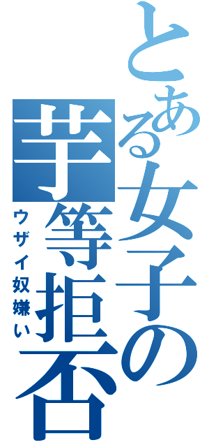 とある女子の芋等拒否（ウザイ奴嫌い）