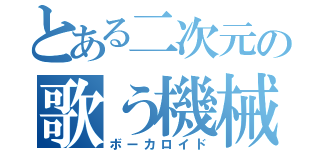 とある二次元の歌う機械（ボーカロイド）