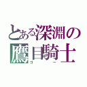 とある深淵の鷹目騎士（ゴー）