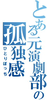 とある元演劇部員達の孤独感（ひとりぼっち）