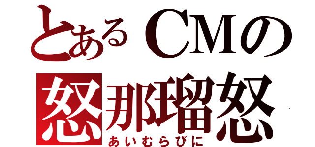 とあるＣＭの怒那瑠怒（あいむらびに）