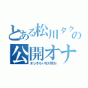 とある松川タクトの公開オナニー（まじきもい松川死ね）